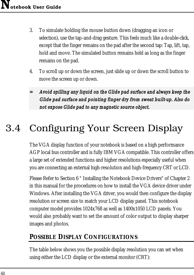 Notebook User Guide603. To simulate holding the mouse button down (dragging an icon or selection), use the tap-and-drag gesture. This feels much like a double-click,except that the finger remains on the pad after the second tap: Tap, lift, tap, hold and move. The simulated button remains held as long as the finger remains on the pad.4. To scroll up or down the screen, just slide up or down the scroll button tomove the screen up or down.Avoid spilling any liquid on the Glide pad surface and always keep the Glide pad surface and pointing finger dry from sweat built-up. Also do not expose Glide pad to any magnetic source object.3.4 Configuring Your Screen DisplayThe VGA display function of your notebook is based on a high performance AGP local bus controller and is fully IBM VGA compatible. This controller offers a large set of extended functions and higher resolutions especially useful when you are connecting an external high-resolution and high-frequency CRT or LCD.Please Refer to Section 6 &quot; Installing the Notebook Device Drivers&quot; of Chapter 2 in this manual for the procedures on how to install the VGA device driver under Windows. After installing the VGA driver, you would then configure the display resolution or screen size to match your LCD display panel. This notebook computer model provides 1024x768 as well as 1400x1050 LCD panels. You would also probably want to set the amount of color output to display sharperimages and photos.POSSIBLE DISPLAY CONFIGURATIONSThe table below shows you the possible display resolution you can set when using either the LCD display or the external monitor (CRT):