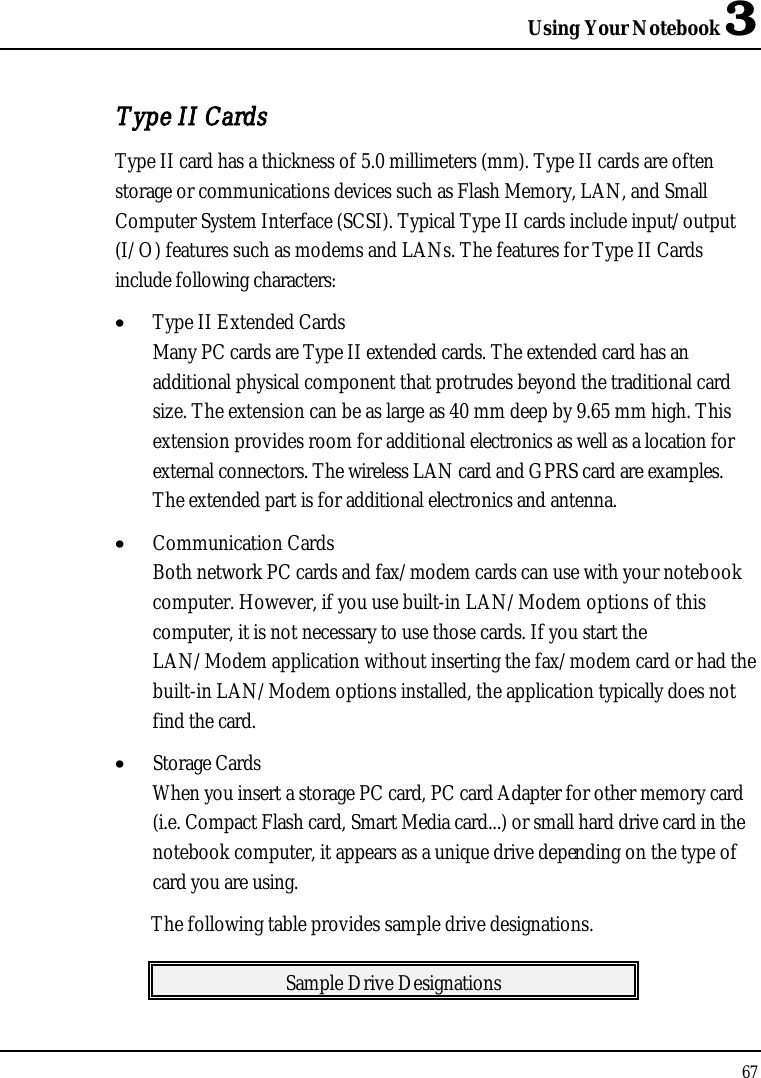 Using Your Notebook 367Type II CardsType II card has a thickness of 5.0 millimeters (mm). Type II cards are often storage or communications devices such as Flash Memory, LAN, and Small Computer System Interface (SCSI). Typical Type II cards include input/output (I/O) features such as modems and LANs. The features for Type II Cards include following characters:•  Type II Extended CardsMany PC cards are Type II extended cards. The extended card has an additional physical component that protrudes beyond the traditional card size. The extension can be as large as 40 mm deep by 9.65 mm high. This extension provides room for additional electronics as well as a location for external connectors. The wireless LAN card and GPRS card are examples. The extended part is for additional electronics and antenna. •  Communication CardsBoth network PC cards and fax/modem cards can use with your notebookcomputer. However, if you use built-in LAN/Modem options of this computer, it is not necessary to use those cards. If you start the LAN/Modem application without inserting the fax/modem card or had the built-in LAN/Modem options installed, the application typically does not find the card.•  Storage CardsWhen you insert a storage PC card, PC card Adapter for other memory card (i.e. Compact Flash card, Smart Media card...) or small hard drive card in the notebook computer, it appears as a unique drive depending on the type of card you are using.The following table provides sample drive designations.Sample Drive Designations