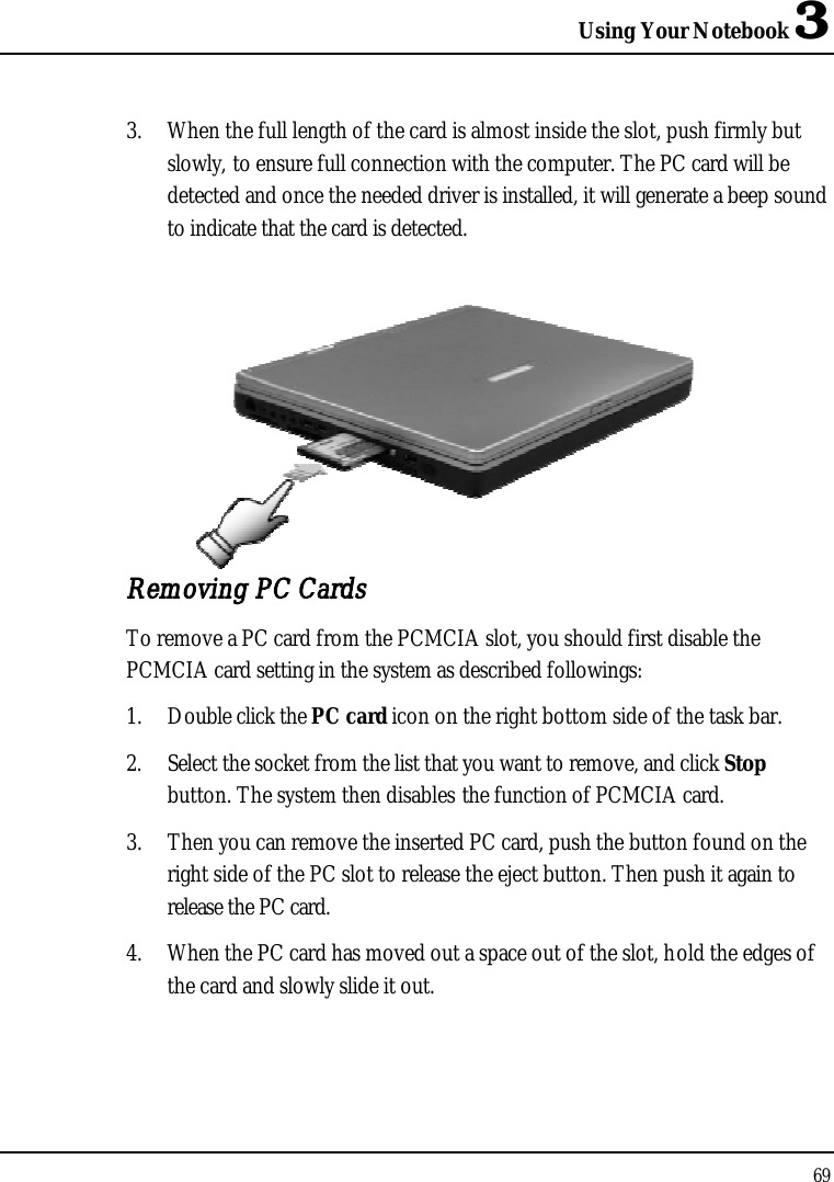 Using Your Notebook 3693. When the full length of the card is almost inside the slot, push firmly but slowly, to ensure full connection with the computer. The PC card will be detected and once the needed driver is installed, it will generate a beep sound to indicate that the card is detected.Removing PC CardsTo remove a PC card from the PCMCIA slot, you should first disable the PCMCIA card setting in the system as described followings:1. Double click the PC card icon on the right bottom side of the task bar.2. Select the socket from the list that you want to remove, and click Stopbutton. The system then disables the function of PCMCIA card.3. Then you can remove the inserted PC card, push the button found on the right side of the PC slot to release the eject button. Then push it again to release the PC card.4. When the PC card has moved out a space out of the slot, hold the edges of the card and slowly slide it out.