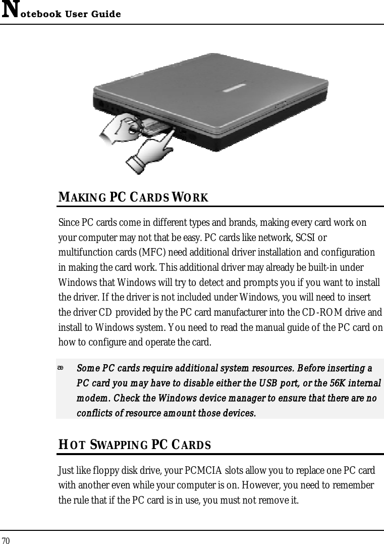 Notebook User Guide70MAKING PC CARDS WORKSince PC cards come in different types and brands, making every card work on your computer may not that be easy. PC cards like network, SCSI or multifunction cards (MFC) need additional driver installation and configuration in making the card work. This additional driver may already be built-in under Windows that Windows will try to detect and prompts you if you want to install the driver. If the driver is not included under Windows, you will need to insert the driver CD provided by the PC card manufacturer into the CD-ROM drive and install to Windows system. You need to read the manual guide of the PC card on how to configure and operate the card.Some PC cards require additional system resources. Before inserting a PC card you may have to disable either the USB port, or the 56K internal modem. Check the Windows device manager to ensure that there are no conflicts of resource amount those devices. HOT SWAPPING PC CARDSJust like floppy disk drive, your PCMCIA slots allow you to replace one PC card with another even while your computer is on. However, you need to remember the rule that if the PC card is in use, you must not remove it.