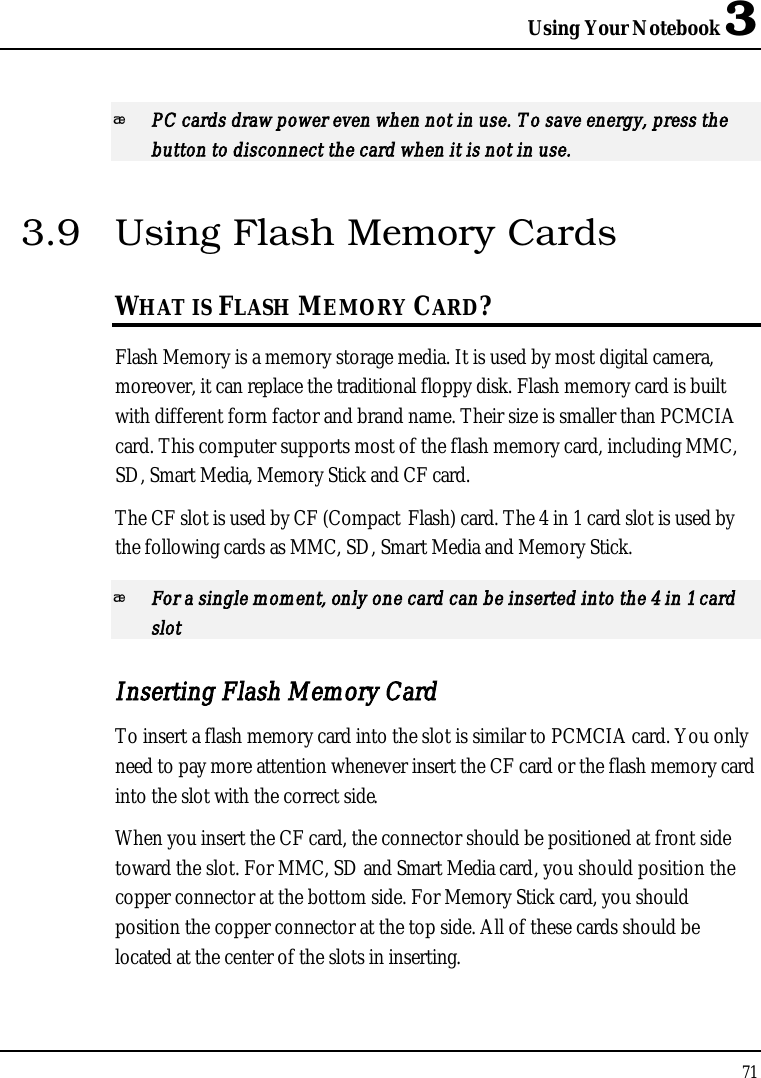 Using Your Notebook 371PC cards draw power even when not in use. To save energy, press the button to disconnect the card when it is not in use. 3.9 Using Flash Memory CardsWHAT IS FLASH MEMORY CARD?Flash Memory is a memory storage media. It is used by most digital camera, moreover, it can replace the traditional floppy disk. Flash memory card is built with different form factor and brand name. Their size is smaller than PCMCIA card. This computer supports most of the flash memory card, including MMC, SD, Smart Media, Memory Stick and CF card.The CF slot is used by CF (Compact Flash) card. The 4 in 1 card slot is used by the following cards as MMC, SD, Smart Media and Memory Stick. For a single moment, only one card can be inserted into the 4 in 1 card slotInserting Flash Memory CardTo insert a flash memory card into the slot is similar to PCMCIA card. You only need to pay more attention whenever insert the CF card or the flash memory card into the slot with the correct side.When you insert the CF card, the connector should be positioned at front side toward the slot. For MMC, SD and Smart Media card, you should position the copper connector at the bottom side. For Memory Stick card, you should position the copper connector at the top side. All of these cards should be located at the center of the slots in inserting.