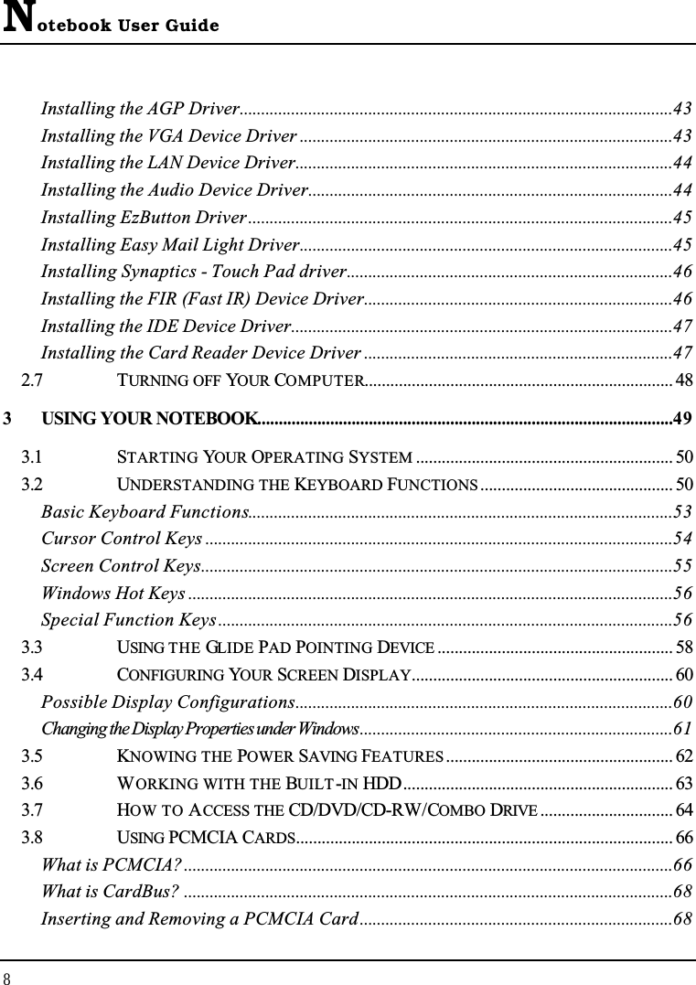 Notebook User Guide8Installing the AGP Driver.....................................................................................................43Installing the VGA Device Driver .......................................................................................43Installing the LAN Device Driver........................................................................................44Installing the Audio Device Driver.....................................................................................44Installing EzButton Driver...................................................................................................45Installing Easy Mail Light Driver.......................................................................................45Installing Synaptics - Touch Pad driver............................................................................46Installing the FIR (Fast IR) Device Driver........................................................................46Installing the IDE Device Driver.........................................................................................47Installing the Card Reader Device Driver ........................................................................472.7 TURNING OFF YOUR COMPUTER........................................................................ 483 USING YOUR NOTEBOOK.................................................................................................493.1 STARTING YOUR OPERATING SYSTEM ............................................................ 503.2 UNDERSTANDING THE KEYBOARD FUNCTIONS............................................. 50Basic Keyboard Functions...................................................................................................53Cursor Control Keys .............................................................................................................54Screen Control Keys..............................................................................................................55Windows Hot Keys .................................................................................................................56Special Function Keys..........................................................................................................563.3 USING THE GLIDE PAD POINTING DEVICE ....................................................... 583.4 CONFIGURING YOUR SCREEN DISPLAY............................................................. 60Possible Display Configurations........................................................................................60Changing the Display Properties under Windows.........................................................................613.5 KNOWING THE POWER SAVING FEATURES..................................................... 623.6 WORKING WITH THE BUILT-IN HDD............................................................... 633.7 HOW TO ACCESS THE CD/DVD/CD-RW/COMBO DRIVE ............................... 643.8 USING PCMCIA CARDS........................................................................................ 66What is PCMCIA?..................................................................................................................66What is CardBus? ..................................................................................................................68Inserting and Removing a PCMCIA Card.........................................................................68