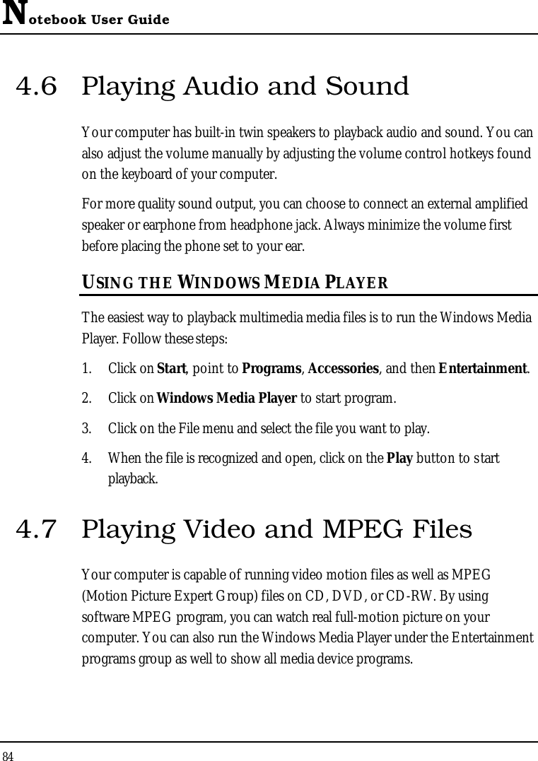 Notebook User Guide844.6 Playing Audio and Sound Your computer has built-in twin speakers to playback audio and sound. You can also adjust the volume manually by adjusting the volume control hotkeys found on the keyboard of your computer. For more quality sound output, you can choose to connect an external amplifiedspeaker or earphone from headphone jack. Always minimize the volume first before placing the phone set to your ear.USING THE WINDOWS MEDIA PLAYERThe easiest way to playback multimedia media files is to run the Windows Media Player. Follow these steps:1. Click on Start, point to Programs,Accessories, and then Entertainment.2. Click on Windows Media Player to start program.3. Click on the File menu and select the file you want to play.4. When the file is recognized and open, click on the Play button to startplayback.4.7 Playing Video and MPEG FilesYour computer is capable of running video motion files as well as MPEG (Motion Picture Expert Group) files on CD, DVD, or CD-RW. By using software MPEG program, you can watch real full-motion picture on your computer. You can also run the Windows Media Player under the Entertainment programs group as well to show all media device programs.