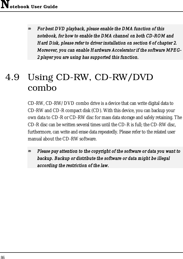 Notebook User Guide86For best DVD playback, please enable the DMA function of this notebook, for how to enable the DMA channel on both CD-ROM and Hard Disk, please refer to driver installation on section 6 of chapter 2. Moreover, you can enable Hardware Accelerator if the software MPEG-2 player you are using has supported this function.4.9 Using CD-RW, CD-RW/DVDcomboCD-RW, CD-RW/DVD combo drive is a device that can write digital data to CD-RW and CD-R compact disk (CD). With this device, you can backup your own data to CD-R or CD-RW disc for mass data storage and safely retaining. The CD-R disc can be written several times until the CD-R is full; the CD-RW disc, furthermore, can write and erase data repeatedly. Please refer to the related user manual about the CD-RW software.Please pay attention to the copyright of the software or data you want to backup. Backup or distribute the software or data might be illegal according the restriction of the law. 