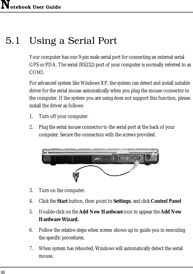 Notebook User Guide885.1 Using a Serial PortYour computer has one 9-pin male serial port for connecting an external serial GPS or PDA. The serial (RS232) port of your computer is normally referred to as COM1.For advanced system like Windows XP, the system can detect and install suitable driver for the serial mouse automatically when you plug the mouse connector to the computer. If the system you are using does not support this function, please install the driver as follows 1. Turn off your computer.2. Plug the serial mouse connector to the serial port at the back of your computer. Secure the connection with the screws provided.3. Turn on the computer. 4. Click the Start button, then point to Settings, and click Control Panel5. Double-click on the Add New Hardware icon to appear the Add New Hardware Wizard.6. Follow the relative steps when screen shows up to guide you in executing the specific procedures.7. When system has rebooted, Windows will automatically detect the serial mouse.