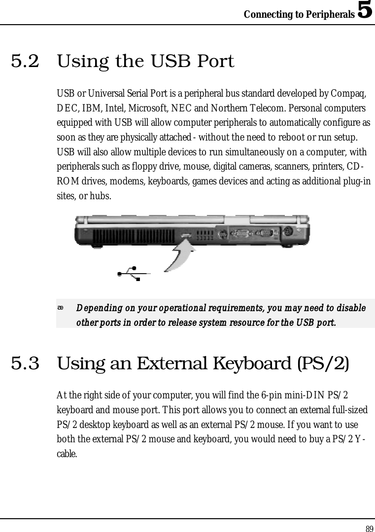 Connecting to Peripherals 5895.2 Using the USB PortUSB or Universal Serial Port is a peripheral bus standard developed by Compaq, DEC, IBM, Intel, Microsoft, NEC and Northern Telecom. Personal computers equipped with USB will allow computer peripherals to automatically configure as soon as they are physically attached - without the need to reboot or run setup. USB will also allow multiple devices to run simultaneously on a computer, with peripherals such as floppy drive, mouse, digital cameras, scanners, printers, CD-ROM drives, modems, keyboards, games devices and acting as additional plug-insites, or hubs.Depending on your operational requirements, you may need to disable other ports in order to release system resource for the USB port.5.3 Using an External Keyboard (PS/2)At the right side of your computer, you will find the 6-pin mini-DIN PS/2 keyboard and mouse port. This port allows you to connect an external full-sizedPS/2 desktop keyboard as well as an external PS/2 mouse. If you want to use both the external PS/2 mouse and keyboard, you would need to buy a PS/2 Y-cable.