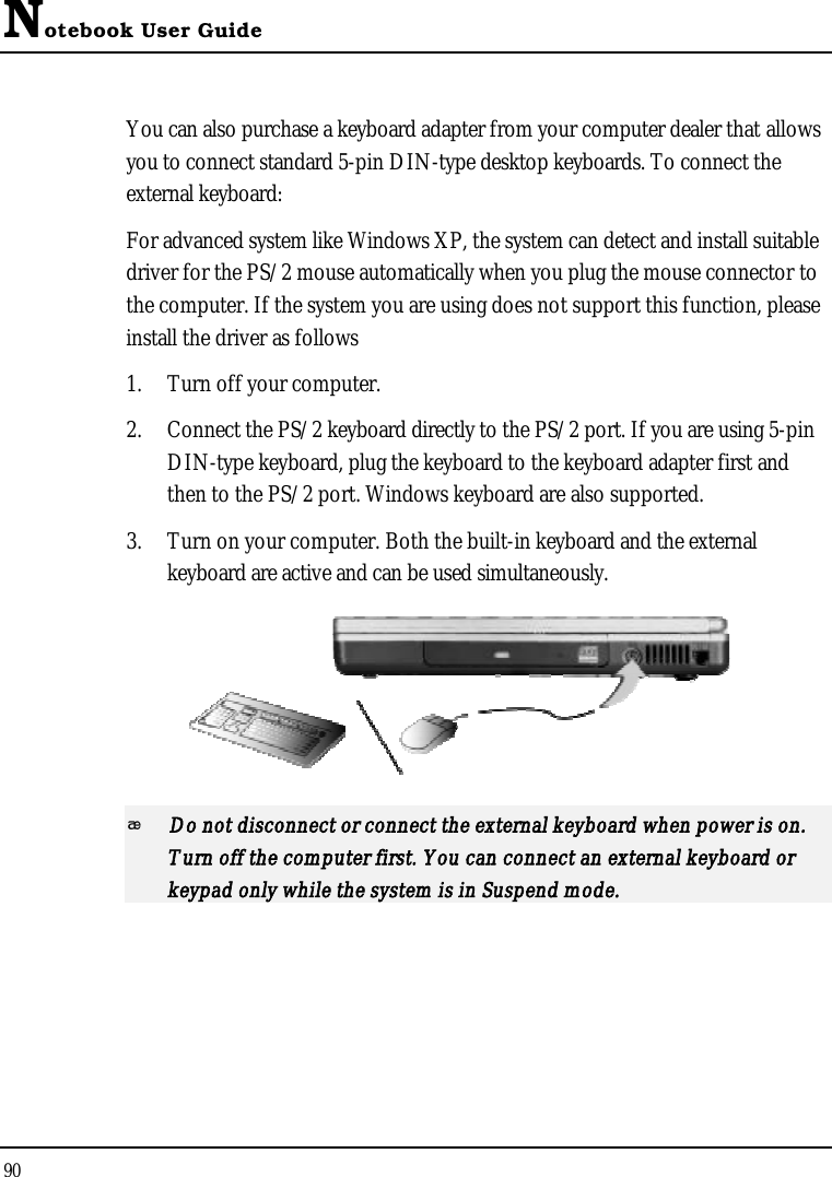 Notebook User Guide90You can also purchase a keyboard adapter from your computer dealer that allows you to connect standard 5-pin DIN-type desktop keyboards. To connect the external keyboard:For advanced system like Windows XP, the system can detect and install suitable driver for the PS/2 mouse automatically when you plug the mouse connector to the computer. If the system you are using does not support this function, please install the driver as follows 1. Turn off your computer.2. Connect the PS/2 keyboard directly to the PS/2 port. If you are using 5-pinDIN-type keyboard, plug the keyboard to the keyboard adapter first and then to the PS/2 port. Windows keyboard are also supported.3. Turn on your computer. Both the built-in keyboard and the external keyboard are active and can be used simultaneously.Do not disconnect or connect the external keyboard when power is on. Turn off the computer first. You can connect an external keyboard or keypad only while the system is in Suspend mode.