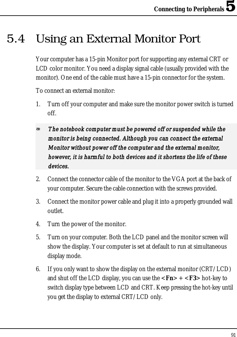Connecting to Peripherals 5915.4 Using an External Monitor PortYour computer has a 15-pin Monitor port for supporting any external CRT or LCD color monitor. You need a display signal cable (usually provided with the monitor). One end of the cable must have a 15-pin connector for the system.To connect an external monitor:1. Turn off your computer and make sure the monitor power switch is turned off.The notebook computer must be powered off or suspended while the monitor is being connected. Although you can connect the external Monitor without power off the computer and the external monitor, however, it is harmful to both devices and it shortens the life of these devices.2. Connect the connector cable of the monitor to the VGA port at the back of your computer. Secure the cable connection with the screws provided.3. Connect the monitor power cable and plug it into a properly grounded wall outlet.4. Turn the power of the monitor.5. Turn on your computer. Both the LCD panel and the monitor screen will show the display. Your computer is set at default to run at simultaneous display mode.6. If you only want to show the display on the external monitor (CRT/LCD) and shut off the LCD display, you can use the &lt;Fn&gt; + &lt;F3&gt; hot-key to switch display type between LCD and CRT. Keep pressing the hot-key until you get the display to external CRT/LCD only.