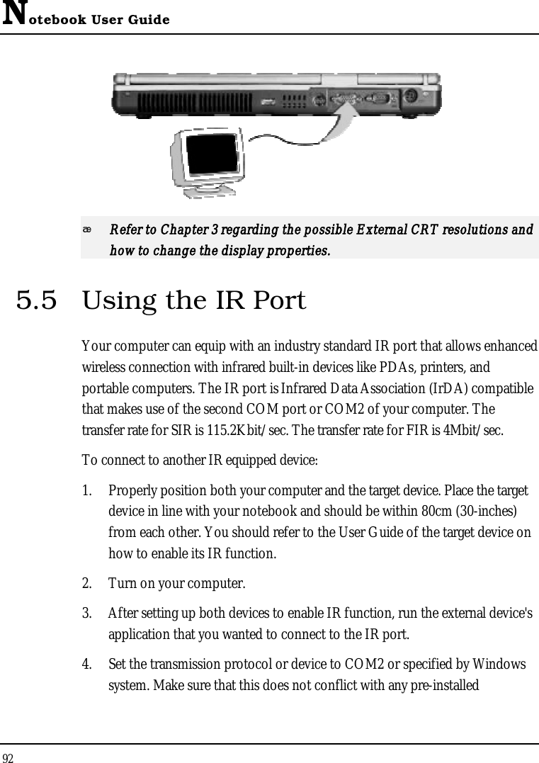 Notebook User Guide92Refer to Chapter 3 regarding the possible External CRT resolutions and how to change the display properties.5.5 Using the IR Port Your computer can equip with an industry standard IR port that allows enhanced wireless connection with infrared built-in devices like PDAs, printers, and portable computers. The IR port is Infrared Data Association (IrDA) compatible that makes use of the second COM port or COM2 of your computer. The transfer rate for SIR is 115.2Kbit/sec. The transfer rate for FIR is 4Mbit/sec.To connect to another IR equipped device:1. Properly position both your computer and the target device. Place the target device in line with your notebook and should be within 80cm (30-inches)from each other. You should refer to the User Guide of the target device on how to enable its IR function.2. Turn on your computer.3. After setting up both devices to enable IR function, run the external device&apos;s application that you wanted to connect to the IR port.4. Set the transmission protocol or device to COM2 or specified by Windows system. Make sure that this does not conflict with any pre-installed