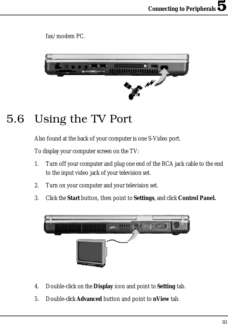 Connecting to Peripherals 593fax/modem PC.5.6 Using the TV PortAlso found at the back of your computer is one S-Video port. To display your computer screen on the TV: 1. Turn off your computer and plug one end of the RCA jack cable to the end to the input video jack of your television set.2. Turn on your computer and your television set.3. Click the Start button, then point to Settings, and click Control Panel.4. Double-click on the Display icon and point to Setting tab. 5. Double-click Advanced button and point to nView tab.