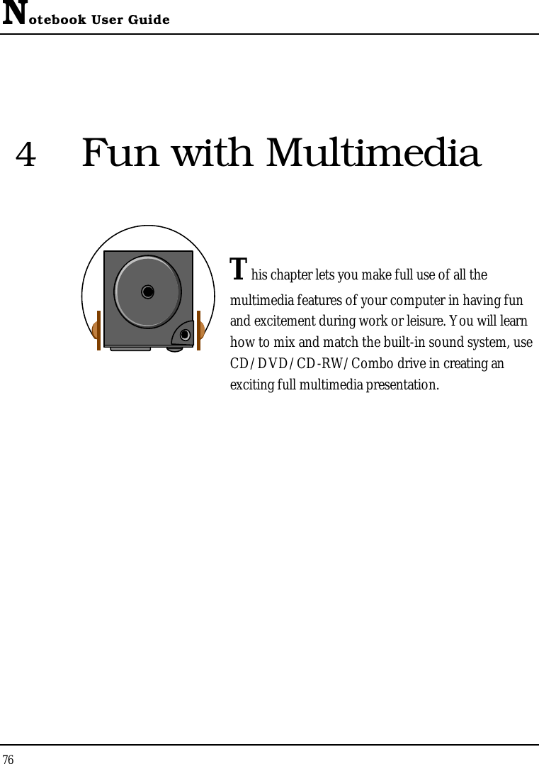 Notebook User Guide764Fun with MultimediaThis chapter lets you make full use of all the multimedia features of your computer in having fun and excitement during work or leisure. You will learn how to mix and match the built-in sound system, use CD/DVD/CD-RW/Combo drive in creating an exciting full multimedia presentation.