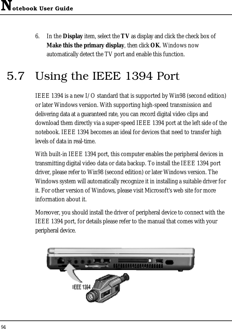 Notebook User Guide946. In the Display item, select the TV as display and click the check box of Make this the primary display, then click OK. Windows now automatically detect the TV port and enable this function. 5.7 Using the IEEE 1394 PortIEEE 1394 is a new I/O standard that is supported by Win98 (second edition) or later Windows version. With supporting high-speed transmission and delivering data at a guaranteed rate, you can record digital video clips and download them directly via a super-speed IEEE 1394 port at the left side of the notebook. IEEE 1394 becomes an ideal for devices that need to transfer high levels of data in real-time.With built-in IEEE 1394 port, this computer enables the peripheral devices in transmitting digital video data or data backup. To install the IEEE 1394 port driver, please refer to Win98 (second edition) or later Windows version. The Windows system will automatically recognize it in installing a suitable driver for it. For other version of Windows, please visit Microsoft&apos;s web site for more information about it.Moreover, you should install the driver of peripheral device to connect with the IEEE 1394 port, for details please refer to the manual that comes with your peripheral device.