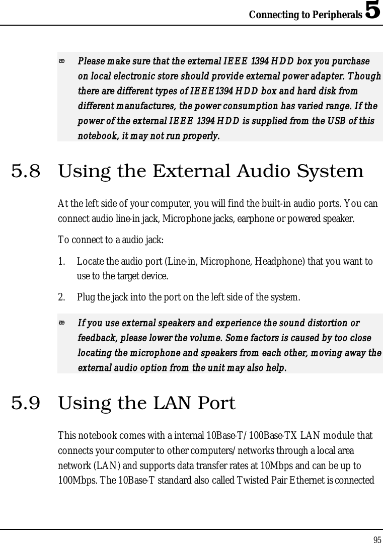 Connecting to Peripherals 595Please make sure that the external IEEE 1394 HDD box you purchase on local electronic store should provide external power adapter. Though there are different types of IEEE1394 HDD box and hard disk from different manufactures, the power consumption has varied range. If the power of the external IEEE 1394 HDD is supplied from the USB of this notebook, it may not run properly.5.8 Using the External Audio SystemAt the left side of your computer, you will find the built-in audio ports. You can connect audio line-in jack, Microphone jacks, earphone or powered speaker.To connect to a audio jack:1. Locate the audio port (Line-in, Microphone, Headphone) that you want to use to the target device.2. Plug the jack into the port on the left side of the system.If you use external speakers and experience the sound distortion or feedback, please lower the volume. Some factors is caused by too close locating the microphone and speakers from each other, moving away the external audio option from the unit may also help.5.9 Using the LAN PortThis notebook comes with a internal 10Base-T/100Base-TX LAN module that connects your computer to other computers/networks through a local area network (LAN) and supports data transfer rates at 10Mbps and can be up to 100Mbps. The 10Base-T standard also called Twisted Pair Ethernet is connected