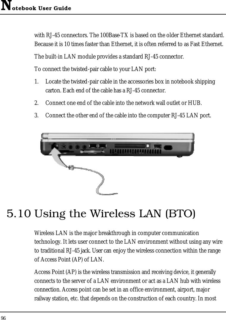 Notebook User Guide96with RJ-45 connectors. The 100Base-TX is based on the older Ethernet standard. Because it is 10 times faster than Ethernet, it is often referred to as Fast Ethernet.The built-in LAN module provides a standard RJ-45 connector. To connect the twisted-pair cable to your LAN port:1. Locate the twisted-pair cable in the accessories box in notebook shipping carton. Each end of the cable has a RJ-45 connector.2. Connect one end of the cable into the network wall outlet or HUB.3. Connect the other end of the cable into the computer RJ-45 LAN port.5.10 Using the Wireless LAN (BTO)Wireless LAN is the major breakthrough in computer communication technology. It lets user connect to the LAN environment without using any wire to traditional RJ-45 jack. User can enjoy the wireless connection within the range of Access Point (AP) of LAN. Access Point (AP) is the wireless transmission and receiving device, it generally connects to the server of a LAN environment or act as a LAN hub with wireless connection. Access point can be set in an office environment, airport, major railway station, etc. that depends on the construction of each country. In most 