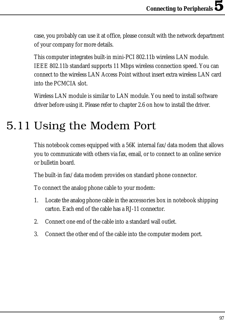 Connecting to Peripherals 597case, you probably can use it at office, please consult with the network department of your company for more details.This computer integrates built-in mini-PCI 802.11b wireless LAN module. IEEE 802.11b standard supports 11 Mbps wireless connection speed. You can connect to the wireless LAN Access Point without insert extra wireless LAN card into the PCMCIA slot.Wireless LAN module is similar to LAN module. You need to install software driver before using it. Please refer to chapter 2.6 on how to install the driver.5.11 Using the Modem PortThis notebook comes equipped with a 56K internal fax/data modem that allows you to communicate with others via fax, email, or to connect to an online service or bulletin board. The built-in fax/data modem provides on standard phone connector. To connect the analog phone cable to your modem:1. Locate the analog phone cable in the accessories box in notebook shipping carton. Each end of the cable has a RJ-11 connector.2. Connect one end of the cable into a standard wall outlet.3. Connect the other end of the cable into the computer modem port.