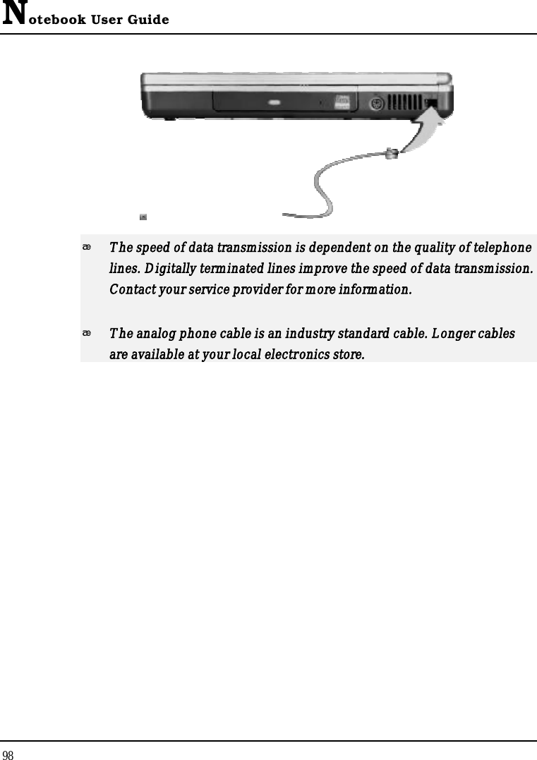 Notebook User Guide98The speed of data transmission is dependent on the quality of telephone lines. Digitally terminated lines improve the speed of data transmission. Contact your service provider for more information.The analog phone cable is an industry standard cable. Longer cables are available at your local electronics store.