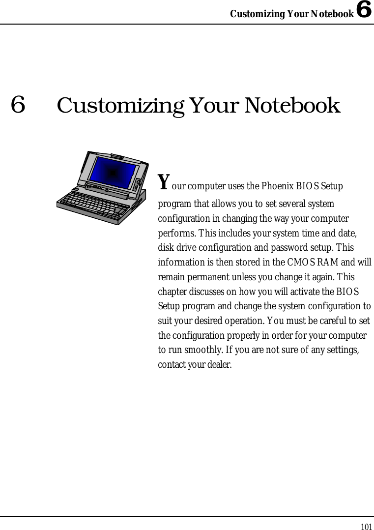 Customizing Your Notebook 61016Customizing Your NotebookYour computer uses the Phoenix BIOS Setupprogram that allows you to set several system configuration in changing the way your computer performs. This includes your system time and date, disk drive configuration and password setup. This information is then stored in the CMOS RAM and will remain permanent unless you change it again. This chapter discusses on how you will activate the BIOS Setup program and change the system configuration to suit your desired operation. You must be careful to set the configuration properly in order for your computer to run smoothly. If you are not sure of any settings, contact your dealer.