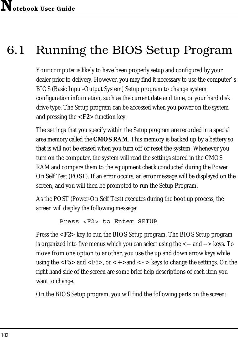 Notebook User Guide1026.1 Running the BIOS Setup ProgramYour computer is likely to have been properly setup and configured by your dealer prior to delivery. However, you may find it necessary to use the computer’ s BIOS (Basic Input-Output System) Setup program to change system configuration information, such as the current date and time, or your hard disk drive type. The Setup program can be accessed when you power on the system and pressing the &lt;F2&gt; function key.The settings that you specify within the Setup program are recorded in a special area memory called the CMOS RAM. This memory is backed up by a battery so that is will not be erased when you turn off or reset the system. Whenever you turn on the computer, the system will read the settings stored in the CMOS RAM and compare them to the equipment check conducted during the Power On Self Test (POST). If an error occurs, an error message will be displayed on the screen, and you will then be prompted to run the Setup Program.As the POST (Power-On Self Test) executes during the boot up process, the screen will display the following message:Press &lt;F2&gt; to Enter SETUPPress the &lt;F2&gt; key to run the BIOS Setup program. The BIOS Setup program is organized into five menus which you can select using the &lt;-- and --&gt; keys. To move from one option to another, you use the up and down arrow keys while using the &lt;F5&gt; and &lt;F6&gt;, or &lt;+&gt;and &lt;-&gt; keys to change the settings. On the right hand side of the screen are some brief help descriptions of each item you want to change.On the BIOS Setup program, you will find the following parts on the screen: