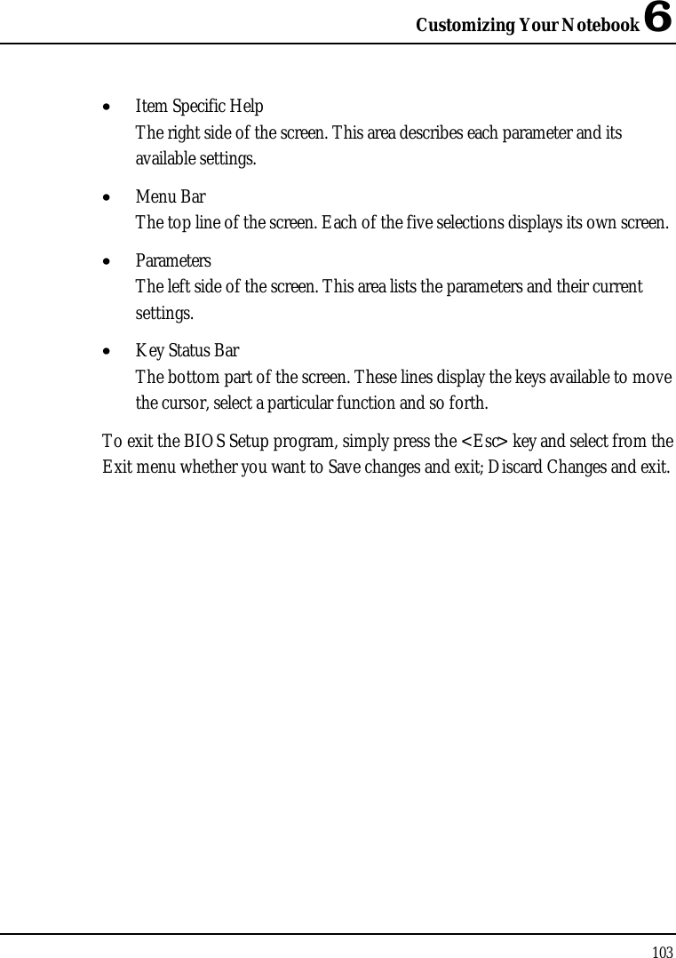 Customizing Your Notebook 6103•  Item Specific HelpThe right side of the screen. This area describes each parameter and its available settings.•  Menu BarThe top line of the screen. Each of the five selections displays its own screen.•  ParametersThe left side of the screen. This area lists the parameters and their current settings.•  Key Status BarThe bottom part of the screen. These lines display the keys available to move the cursor, select a particular function and so forth.To exit the BIOS Setup program, simply press the &lt;Esc&gt; key and select from the Exit menu whether you want to Save changes and exit; Discard Changes and exit.