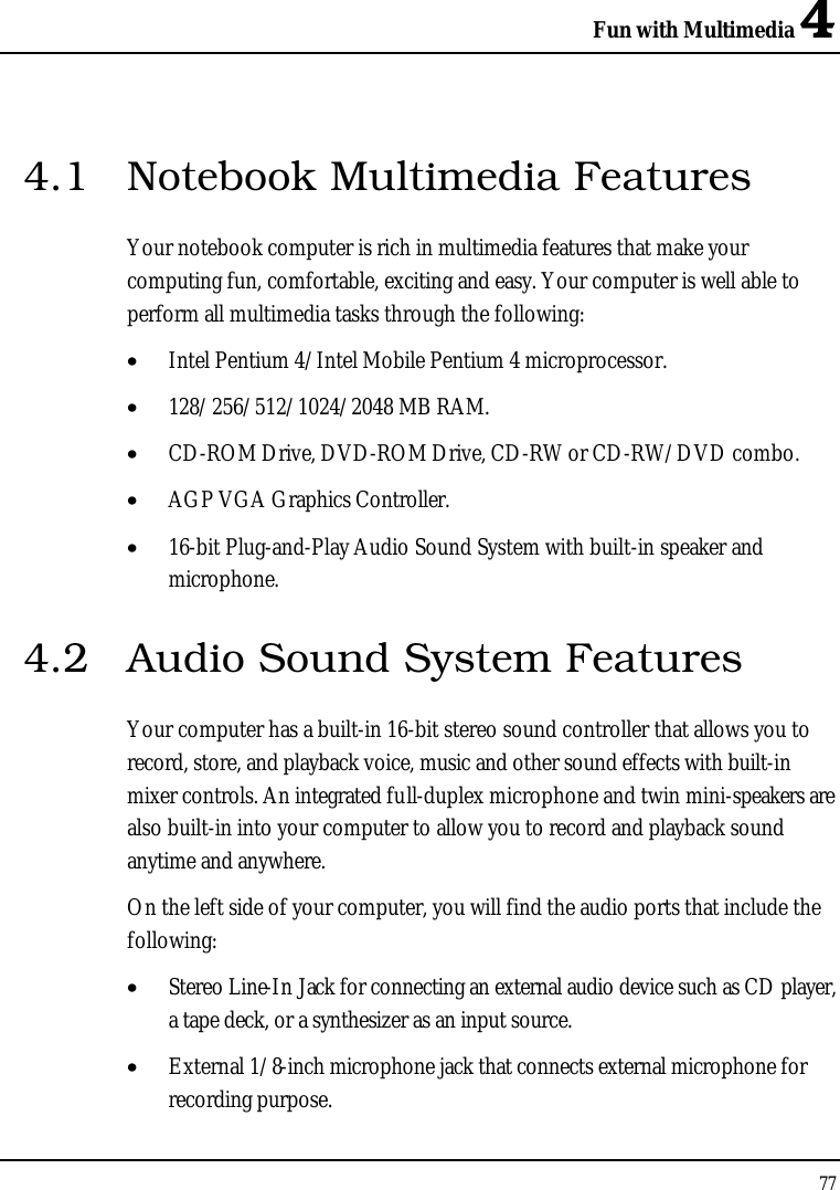 Fun with Multimedia 4774.1 Notebook Multimedia FeaturesYour notebook computer is rich in multimedia features that make your computing fun, comfortable, exciting and easy. Your computer is well able to perform all multimedia tasks through the following:•  Intel Pentium 4/Intel Mobile Pentium 4 microprocessor.•  128/256/512/1024/2048 MB RAM.•  CD-ROM Drive, DVD-ROM Drive, CD-RW or CD-RW/DVD combo.•  AGP VGA Graphics Controller.•  16-bit Plug-and-Play Audio Sound System with built-in speaker and microphone.4.2 Audio Sound System FeaturesYour computer has a built-in 16-bit stereo sound controller that allows you to record, store, and playback voice, music and other sound effects with built-inmixer controls. An integrated full-duplex microphone and twin mini-speakers are also built-in into your computer to allow you to record and playback sound anytime and anywhere. On the left side of your computer, you will find the audio ports that include the following:•  Stereo Line-In Jack for connecting an external audio device such as CD player, a tape deck, or a synthesizer as an input source.•  External 1/8-inch microphone jack that connects external microphone for recording purpose. 
