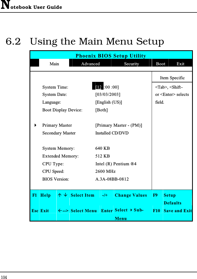 Notebook User Guide1046.2 Using the Main Menu SetupPhoenix BIOS Setup UtilityMain Advanced Security Boot ExitItem Specific System Time:[12 :00 :00]&lt;Tab&gt;, &lt;Shift-System Date: [03/03/2003] or &lt;Enter&gt; selects Language: [English (US)] field.Boot Display Device: [Both]4Primary Master [Primary Master - (PM)]Secondary Master Installed CD/DVDSystem Memory: 640 KBExtended Memory: 512 KBCPU Type: Intel (R) Pentium ® 4CPU Speed: 2600 MHzBIOS Version: A.3A-08BB-0812F1 Help  Select Item -/+ Change Values F9 SetupDefaultsEsc Exit --&gt; Select Menu Enter Select Sub-MenuF10 Save and Exit