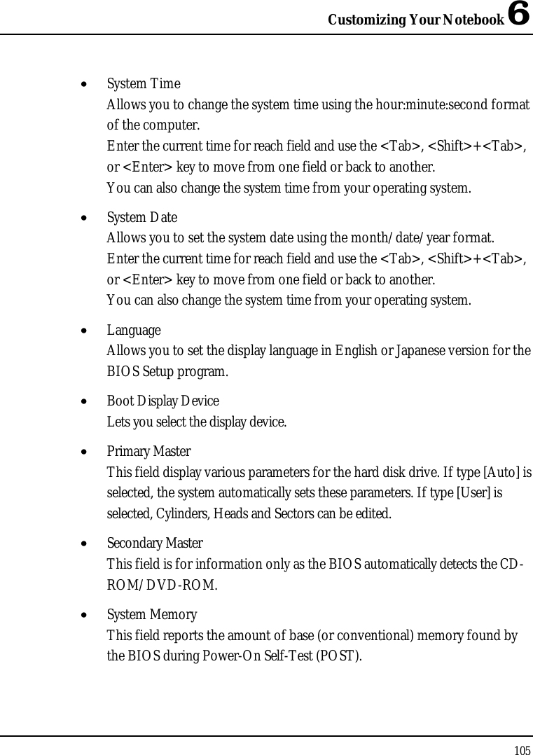 Customizing Your Notebook 6105•  System TimeAllows you to change the system time using the hour:minute:second format of the computer.Enter the current time for reach field and use the &lt;Tab&gt;, &lt;Shift&gt;+&lt;Tab&gt;, or &lt;Enter&gt; key to move from one field or back to another.You can also change the system time from your operating system.•  System DateAllows you to set the system date using the month/date/year format. Enter the current time for reach field and use the &lt;Tab&gt;, &lt;Shift&gt;+&lt;Tab&gt;, or &lt;Enter&gt; key to move from one field or back to another.You can also change the system time from your operating system.•  LanguageAllows you to set the display language in English or Japanese version for the BIOS Setup program. •  Boot Display DeviceLets you select the display device.•  Primary MasterThis field display various parameters for the hard disk drive. If type [Auto] is selected, the system automatically sets these parameters. If type [User] is selected, Cylinders, Heads and Sectors can be edited.•  Secondary MasterThis field is for information only as the BIOS automatically detects the CD-ROM/DVD-ROM.•  System MemoryThis field reports the amount of base (or conventional) memory found by the BIOS during Power-On Self-Test (POST).