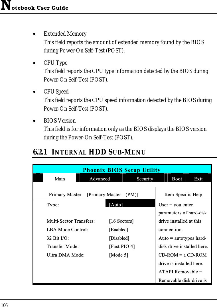 Notebook User Guide106•  Extended MemoryThis field reports the amount of extended memory found by the BIOS during Power-On Self-Test (POST).•  CPU TypeThis field reports the CPU type information detected by the BIOS during Power-On Self-Test (POST).•  CPU SpeedThis field reports the CPU speed information detected by the BIOS during Power-On Self-Test (POST).•  BIOS VersionThis field is for information only as the BIOS displays the BIOS version during the Power-On Self-Test (POST).6.2.1 INTERNAL HDD SUB-MENUPhoenix BIOS Setup UtilityMain Advanced Security Boot ExitPrimary Master    [Primary Master - (PM)] Item Specific HelpType:[Auto]User = you enter parameters of hard-diskMulti-Sector Transfers: [16 Sectors] drive installed at thisLBA Mode Control: [Enabled] connection.32 Bit I/O: [Disabled] Auto = autotypes hard-Transfer Mode: [Fast PIO 4] disk drive installed here.Ultra DMA Mode: [Mode 5] CD-ROM = a CD-ROMdrive is installed here.ATAPI Removable = Removable disk drive is