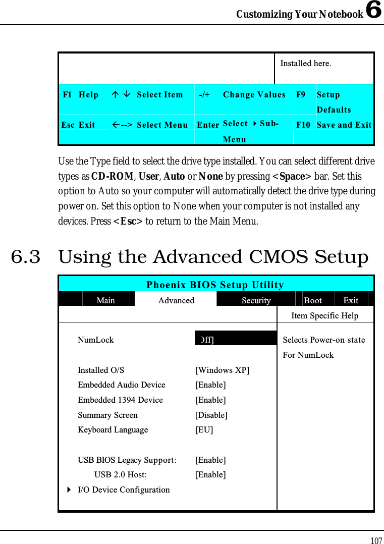 Customizing Your Notebook 6107Installed here.F1 Help  Select Item -/+ Change Values F9 SetupDefaultsEsc Exit --&gt; Select Menu Enter Select Sub-MenuF10 Save and ExitUse the Type field to select the drive type installed. You can select different drive types as CD-ROM,User,Auto or None by pressing &lt;Space&gt; bar. Set this option to Auto so your computer will automatically detect the drive type during power on. Set this option to None when your computer is not installed any devices. Press &lt;Esc&gt; to return to the Main Menu.6.3 Using the Advanced CMOS SetupPhoenix BIOS Setup UtilityMain Advanced Security Boot ExitItem Specific HelpNumLock [Off] Selects Power-on stateFor NumLockInstalled O/S [Windows XP]Embedded Audio Device [Enable]Embedded 1394 Device [Enable]Summary Screen [Disable]Keyboard Language [EU]USB BIOS Legacy Support: [Enable]       USB 2.0 Host: [Enable]4I/O Device Configuration