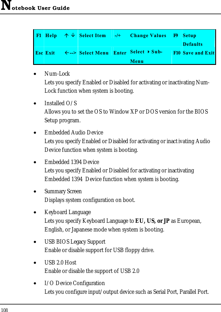 Notebook User Guide108F1 Help  Select Item -/+ Change Values F9 SetupDefaultsEsc Exit --&gt; Select Menu Enter Select Sub-MenuF10 Save and Exit•  Num-LockLets you specify Enabled or Disabled for activating or inactivating Num-Lock function when system is booting.•  Installed O/SAllows you to set the OS to Window XP or DOS version for the BIOS Setup program.•  Embedded Audio DeviceLets you specify Enabled or Disabled for activating or inactivating Audio Device function when system is booting.•  Embedded 1394 DeviceLets you specify Enabled or Disabled for activating or inactivating Embedded 1394  Device function when system is booting.•  Summary ScreenDisplays system configuration on boot.•  Keyboard LanguageLets you specify Keyboard Language to EU, US, or JP as European, English, or Japanese mode when system is booting.•  USB BIOS Legacy SupportEnable or disable support for USB floppy drive.•  USB 2.0 HostEnable or disable the support of USB 2.0•  I/O Device ConfigurationLets you configure input/output device such as Serial Port, Parallel Port.