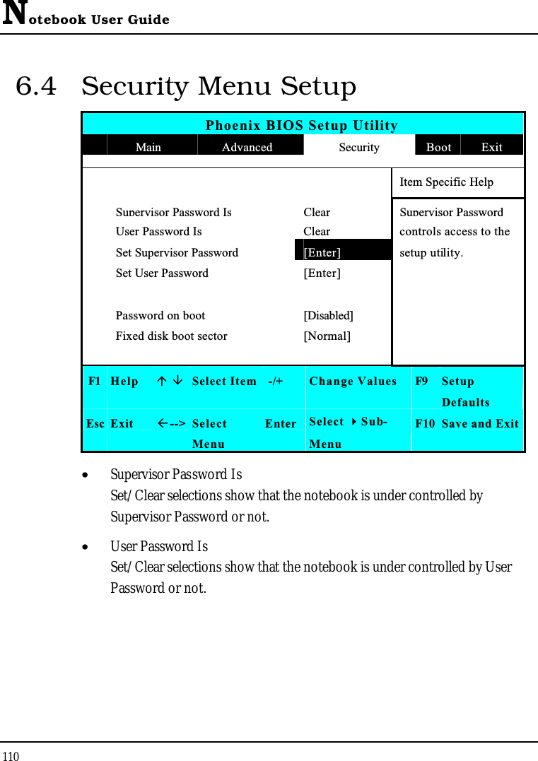 Notebook User Guide1106.4 Security Menu SetupPhoenix BIOS Setup UtilityMain Advanced Security Boot ExitItem Specific HelpSupervisor Password IsClearSupervisor PasswordUser Password Is Clear controls access to theSet Supervisor Password [Enter] setup utility.Set User Password [Enter]Password on boot [Disabled]Fixed disk boot sector [Normal]F1 Help  Select Item -/+ Change Values F9 SetupDefaultsEsc Exit --&gt; SelectMenuEnter Select Sub-MenuF10 Save and Exit•  Supervisor Password IsSet/Clear selections show that the notebook is under controlled by Supervisor Password or not.•  User Password IsSet/Clear selections show that the notebook is under controlled by User Password or not.