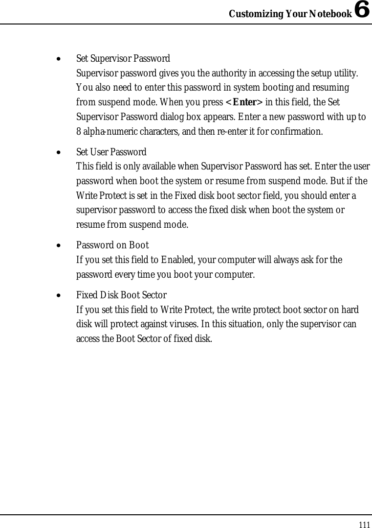 Customizing Your Notebook 6111•  Set Supervisor PasswordSupervisor password gives you the authority in accessing the setup utility. You also need to enter this password in system booting and resuming from suspend mode. When you press &lt;Enter&gt; in this field, the Set Supervisor Password dialog box appears. Enter a new password with up to8 alpha-numeric characters, and then re-enter it for confirmation.•  Set User PasswordThis field is only available when Supervisor Password has set. Enter the user password when boot the system or resume from suspend mode. But if the Write Protect is set in the Fixed disk boot sector field, you should enter a supervisor password to access the fixed disk when boot the system or resume from suspend mode.•  Password on BootIf you set this field to Enabled, your computer will always ask for the password every time you boot your computer.•  Fixed Disk Boot SectorIf you set this field to Write Protect, the write protect boot sector on hard disk will protect against viruses. In this situation, only the supervisor can access the Boot Sector of fixed disk.