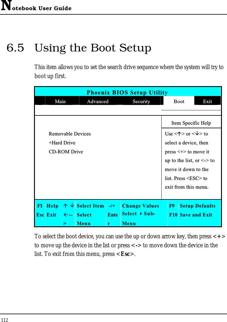 Notebook User Guide1126.5 Using the Boot SetupThis item allows you to set the search drive sequence where the system will try to boot up first. Phoenix BIOS Setup UtilityMain Advanced Security Boot ExitItem Specific HelpRemovable Devices Use &lt;&gt; or &lt;&gt; to +Hard Drive select a device, thenCD-ROM Drive press &lt;+&gt; to move itup to the list, or &lt;-&gt; to move it down to the list. Press &lt;ESC&gt; to exit from this menu.F1 Help Select Item -/+ Change Values F9 Setup DefaultsEsc Exit --&gt;SelectMenuEnterSelect Sub-MenuF10 Save and ExitTo select the boot device, you can use the up or down arrow key, then press &lt;+&gt;to move up the device in the list or press &lt;-&gt; to move down the device in the list. To exit from this menu, press &lt;Esc&gt;.