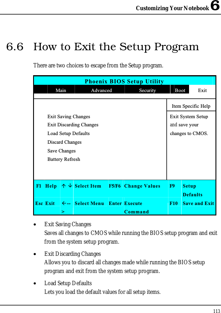 Customizing Your Notebook 61136.6 How to Exit the Setup ProgramThere are two choices to escape from the Setup program.Phoenix BIOS Setup UtilityMain Advanced Security Boot ExitItem Specific HelpExit Saving Changes Exit System Setup Exit Discarding Changes and save your Load Setup Defaults changes to CMOS.Discard ChangesSave ChangesBattery RefreshF1 Help Select Item F5/F6 Change Values F9 SetupDefaultsEsc Exit --&gt;Select Menu Enter ExecuteCommandF10 Save and Exit•  Exit Saving ChangesSaves all changes to CMOS while running the BIOS setup program and exit from the system setup program.•  Exit Discarding ChangesAllows you to discard all changes made while running the BIOS setup program and exit from the system setup program.•  Load Setup DefaultsLets you load the default values for all setup items.