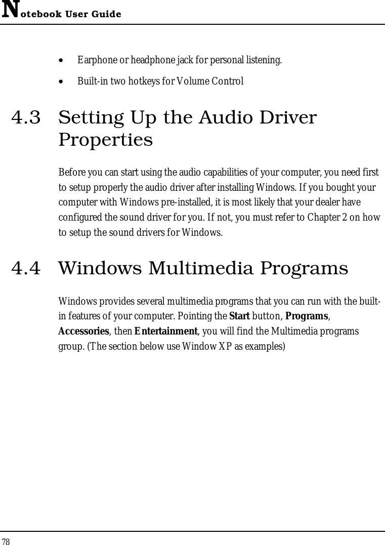 Notebook User Guide78•  Earphone or headphone jack for personal listening.•  Built-in two hotkeys for Volume Control4.3 Setting Up the Audio Driver PropertiesBefore you can start using the audio capabilities of your computer, you need first to setup properly the audio driver after installing Windows. If you bought your computer with Windows pre-installed, it is most likely that your dealer have configured the sound driver for you. If not, you must refer to Chapter 2 on how to setup the sound drivers for Windows.4.4 Windows Multimedia ProgramsWindows provides several multimedia programs that you can run with the built-in features of your computer. Pointing the Start button, Programs,Accessories, then Entertainment, you will find the Multimedia programs group. (The section below use Window XP as examples)