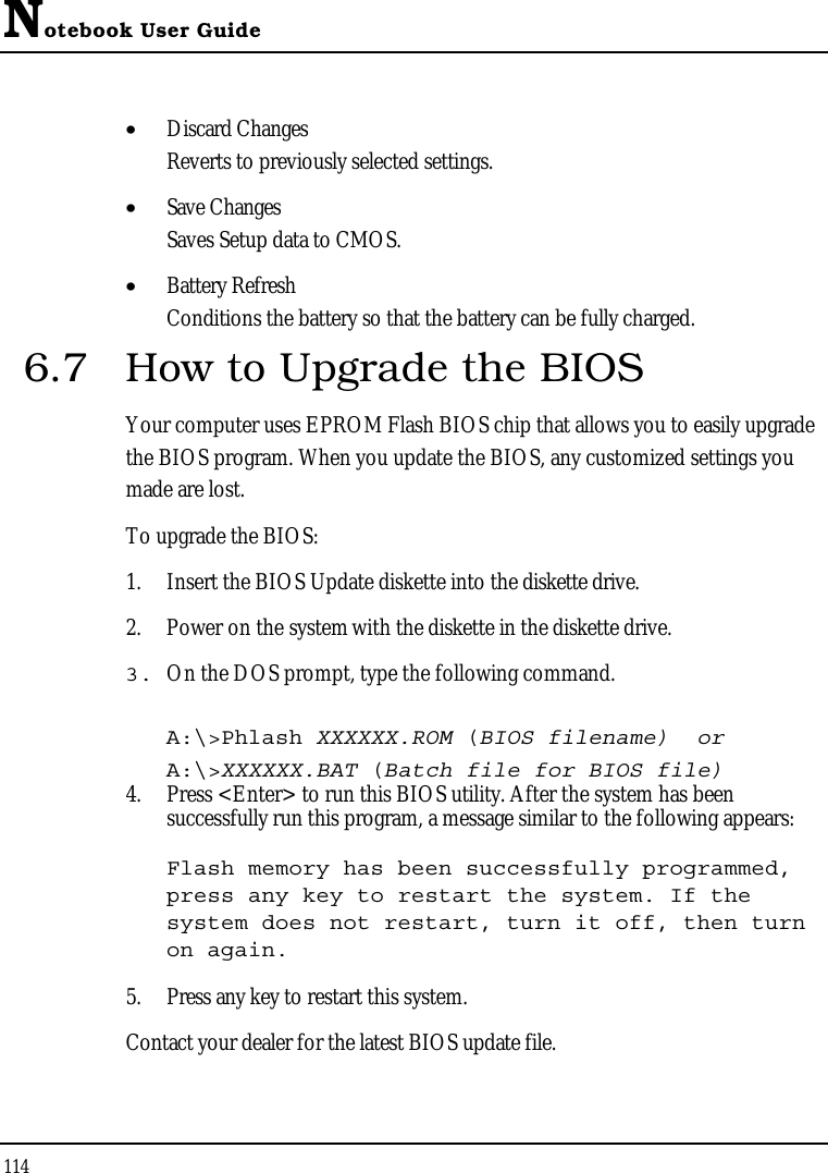 Notebook User Guide114•  Discard ChangesReverts to previously selected settings.•  Save ChangesSaves Setup data to CMOS.•  Battery RefreshConditions the battery so that the battery can be fully charged.6.7 How to Upgrade the BIOSYour computer uses EPROM Flash BIOS chip that allows you to easily upgrade the BIOS program. When you update the BIOS, any customized settings you made are lost.To upgrade the BIOS:1. Insert the BIOS Update diskette into the diskette drive.2. Power on the system with the diskette in the diskette drive.3. On the DOS prompt, type the following command.A:\&gt;Phlash XXXXXX.ROM (BIOS filename)  orA:\&gt;XXXXXX.BAT (Batch file for BIOS file)4. Press &lt;Enter&gt; to run this BIOS utility. After the system has been successfully run this program, a message similar to the following appears:Flash memory has been successfully programmed, press any key to restart the system. If the system does not restart, turn it off, then turn on again.5. Press any key to restart this system.Contact your dealer for the latest BIOS update file.