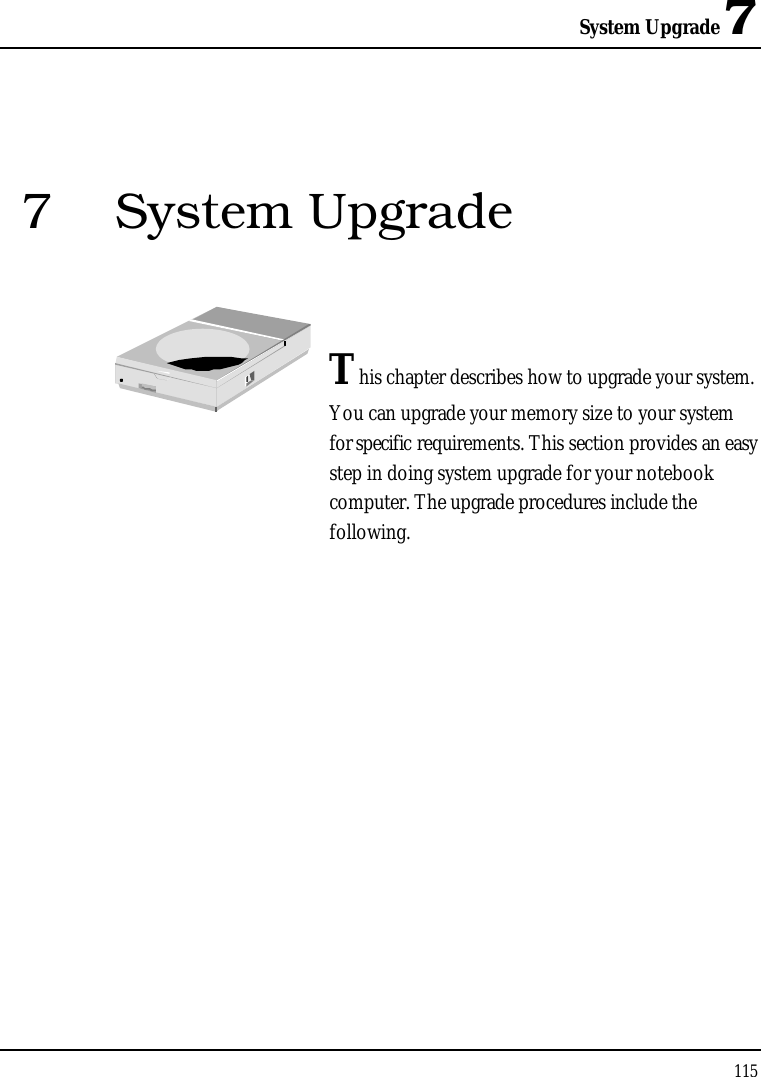 System Upgrade 71157 System UpgradeThis chapter describes how to upgrade your system. You can upgrade your memory size to your system for specific requirements. This section provides an easy step in doing system upgrade for your notebook computer. The upgrade procedures include the following.