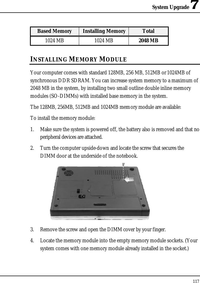 System Upgrade 7117Based Memory Installing Memory Total1024 MB 1024 MB 2048 MBINSTALLING MEMORY MODULEYour computer comes with standard 128MB, 256 MB, 512MB or 1024MB of synchronous DDR SDRAM. You can increase system memory to a maximum of 2048 MB in the system, by installing two small outline double inline memory modules (SO-DIMMs) with installed base memory in the system.The 128MB, 256MB, 512MB and 1024MB memory module are available:To install the memory module:1. Make sure the system is powered off, the battery also is removed and that no peripheral devices are attached.2. Turn the computer upside-down and locate the screw that secures the DIMM door at the underside of the notebook.3. Remove the screw and open the DIMM cover by your finger. 4. Locate the memory module into the empty memory module sockets. (Your system comes with one memory module already installed in the socket.)