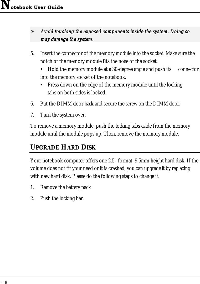 Notebook User Guide118Avoid touching the exposed components inside the system. Doing so may damage the system.5. Insert the connector of the memory module into the socket. Make sure the notch of the memory module fits the nose of the socket.Hold the memory module at a 30-degree angle and push its connectorinto the memory socket of the notebook. Press down on the edge of the memory module until the lockingtabs on both sides is locked.6. Put the DIMM door back and secure the screw on the DIMM door.7. Turn the system over.To remove a memory module, push the locking tabs aside from the memory module until the module pops up. Then, remove the memory module.UPGRADE HARD DISKYour notebook computer offers one 2.5&quot; format, 9.5mm height hard disk. If the volume does not fit your need or it is crashed, you can upgrade it by replacing with new hard disk. Please do the following steps to change it.1. Remove the battery pack 2. Push the locking bar.