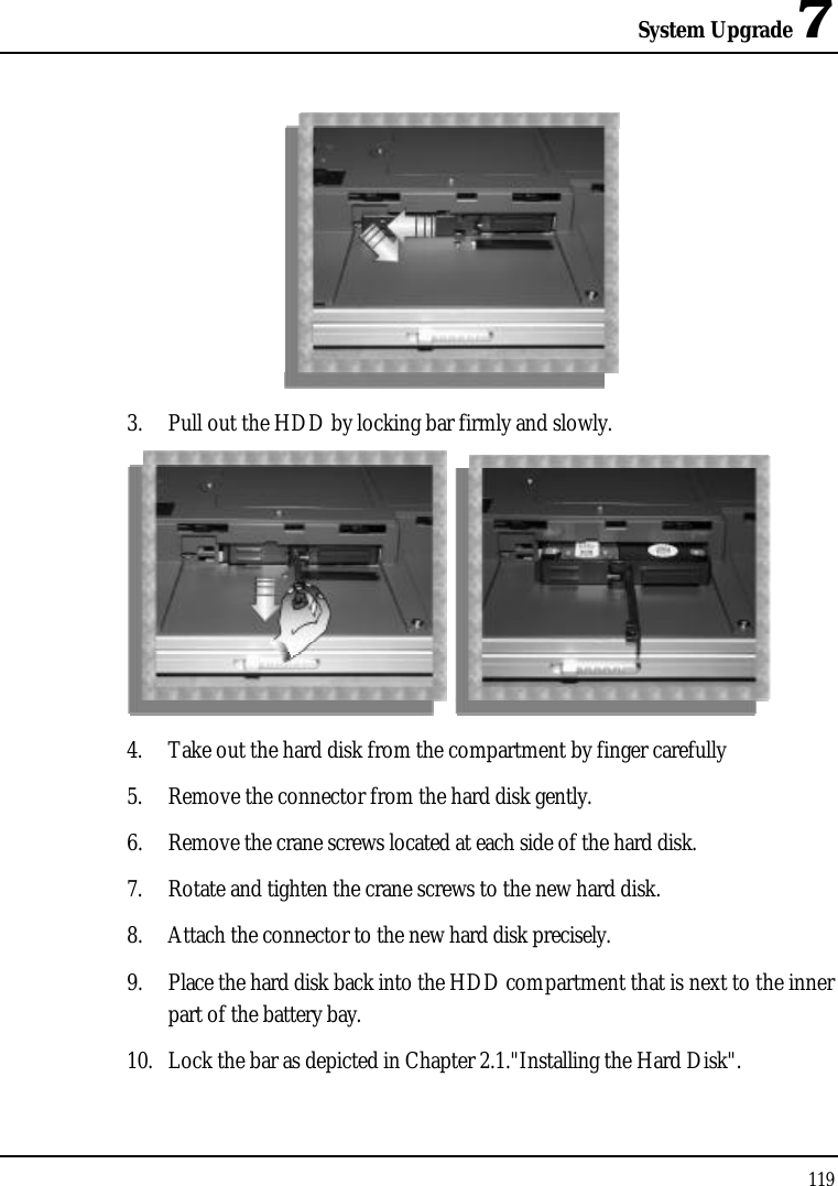 System Upgrade 71193. Pull out the HDD by locking bar firmly and slowly.4. Take out the hard disk from the compartment by finger carefully5. Remove the connector from the hard disk gently.6. Remove the crane screws located at each side of the hard disk.7. Rotate and tighten the crane screws to the new hard disk.8. Attach the connector to the new hard disk precisely.9. Place the hard disk back into the HDD compartment that is next to the inner part of the battery bay.10. Lock the bar as depicted in Chapter 2.1.&quot;Installing the Hard Disk&quot;. 