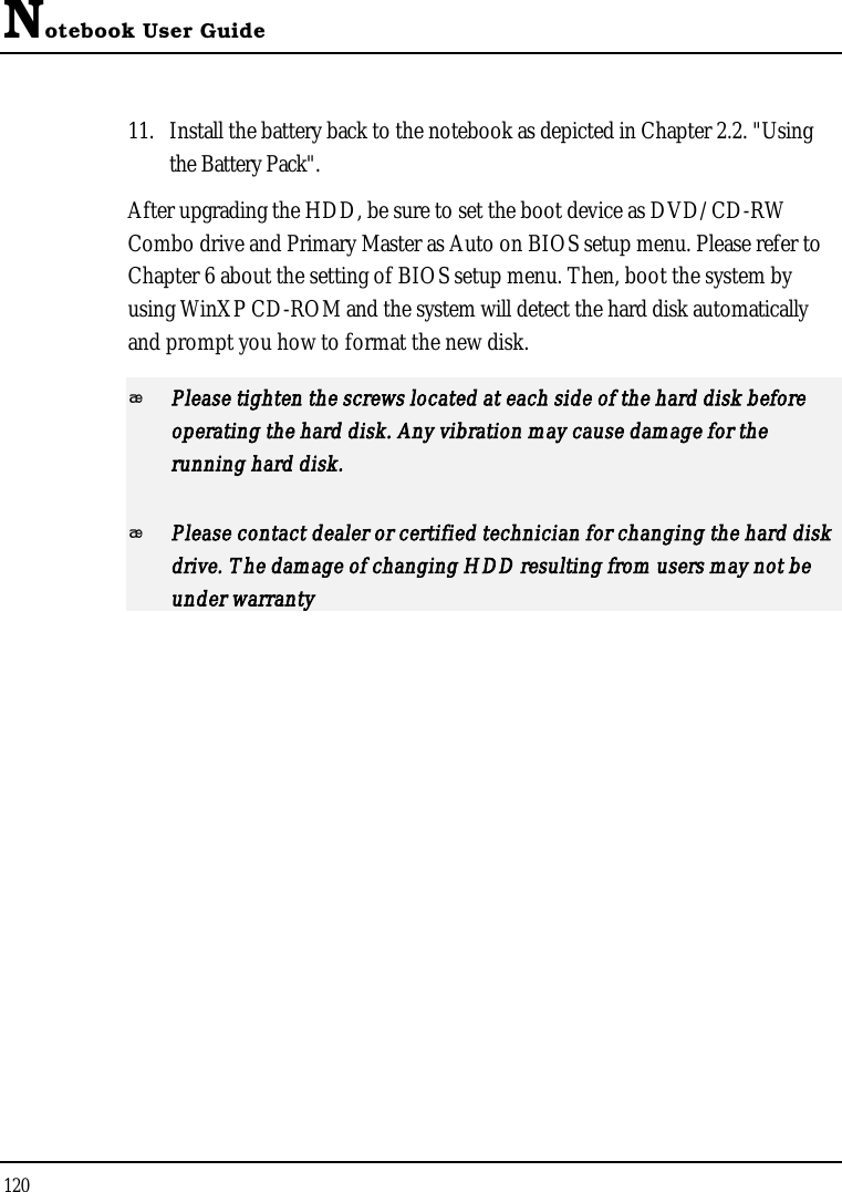 Notebook User Guide12011. Install the battery back to the notebook as depicted in Chapter 2.2. &quot;Using the Battery Pack&quot;.After upgrading the HDD, be sure to set the boot device as DVD/CD-RWCombo drive and Primary Master as Auto on BIOS setup menu. Please refer to Chapter 6 about the setting of BIOS setup menu. Then, boot the system by using WinXP CD-ROM and the system will detect the hard disk automaticallyand prompt you how to format the new disk. Please tighten the screws located at each side of the hard disk before operating the hard disk. Any vibration may cause damage for the running hard disk.Please contact dealer or certified technician for changing the hard disk drive. The damage of changing HDD resulting from users may not be under warranty 