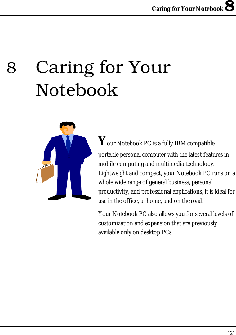 Caring for Your Notebook 81218Caring for Your NotebookYour Notebook PC is a fully IBM compatible portable personal computer with the latest features in mobile computing and multimedia technology. Lightweight and compact, your Notebook PC runs on a whole wide range of general business, personal productivity, and professional applications, it is ideal for use in the office, at home, and on the road.Your Notebook PC also allows you for several levels of customization and expansion that are previously available only on desktop PCs.