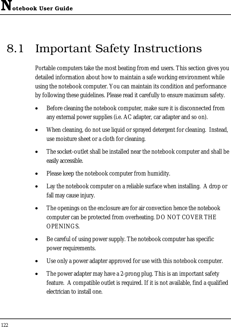 Notebook User Guide1228.1 Important Safety InstructionsPortable computers take the most beating from end users. This section gives you detailed information about how to maintain a safe working environment while using the notebook computer. You can maintain its condition and performance by following these guidelines. Please read it carefully to ensure maximum safety.•  Before cleaning the notebook computer, make sure it is disconnected from any external power supplies (i.e. AC adapter, car adapter and so on).•  When cleaning, do not use liquid or sprayed detergent for cleaning.  Instead, use moisture sheet or a cloth for cleaning.•  The socket-outlet shall be installed near the notebook computer and shall be easily accessible.•  Please keep the notebook computer from humidity.•  Lay the notebook computer on a reliable surface when installing.  A drop or fall may cause injury.•  The openings on the enclosure are for air convection hence the notebook computer can be protected from overheating. DO NOT COVER THE OPENINGS.•  Be careful of using power supply. The notebook computer has specific power requirements.•  Use only a power adapter approved for use with this notebook computer.•  The power adapter may have a 2-prong plug. This is an important safety feature.  A compatible outlet is required. If it is not available, find a qualified electrician to install one.