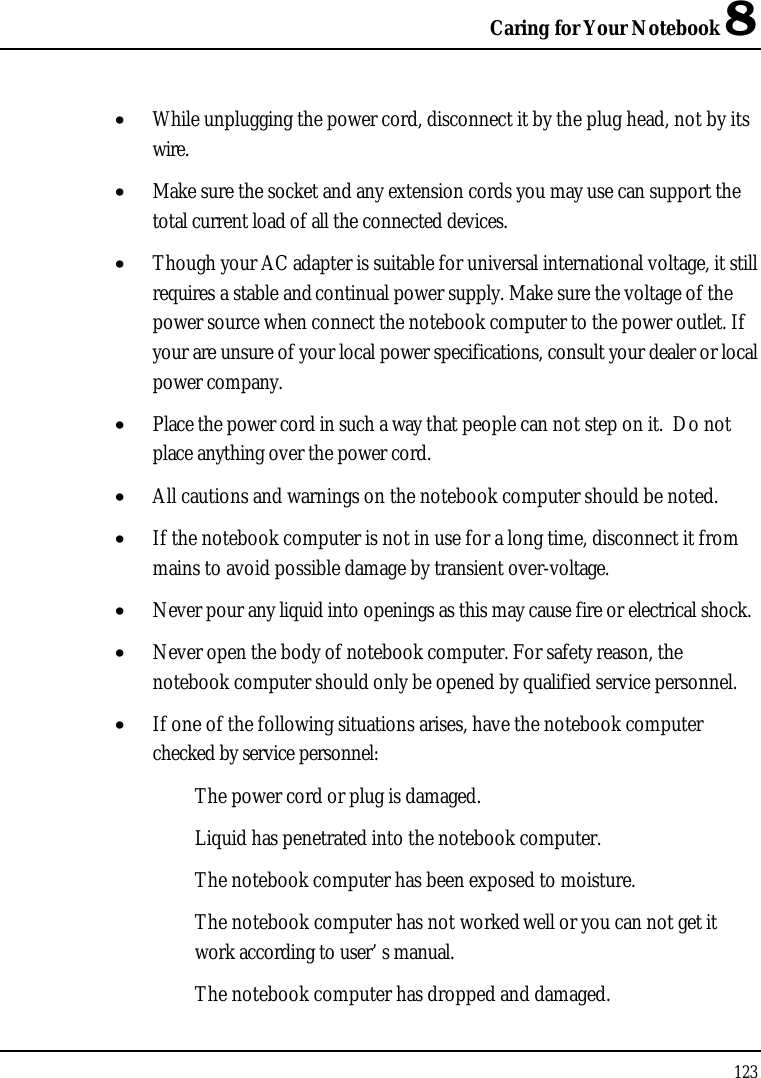 Caring for Your Notebook 8123•  While unplugging the power cord, disconnect it by the plug head, not by its wire.•  Make sure the socket and any extension cords you may use can support the total current load of all the connected devices.•  Though your AC adapter is suitable for universal international voltage, it still requires a stable and continual power supply. Make sure the voltage of the power source when connect the notebook computer to the power outlet. If your are unsure of your local power specifications, consult your dealer or local power company.•  Place the power cord in such a way that people can not step on it.  Do not place anything over the power cord.•  All cautions and warnings on the notebook computer should be noted.•  If the notebook computer is not in use for a long time, disconnect it from mains to avoid possible damage by transient over-voltage.•  Never pour any liquid into openings as this may cause fire or electrical shock.•  Never open the body of notebook computer. For safety reason, the notebook computer should only be opened by qualified service personnel.•  If one of the following situations arises, have the notebook computer checked by service personnel:The power cord or plug is damaged.Liquid has penetrated into the notebook computer.The notebook computer has been exposed to moisture.The notebook computer has not worked well or you can not get it work according to user’ s manual.The notebook computer has dropped and damaged.