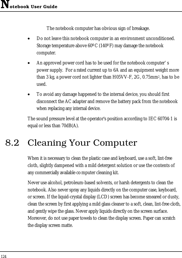 Notebook User Guide124The notebook computer has obvious sign of breakage.•  Do not leave this notebook computer in an environment unconditioned.Storage temperature above 60ºC (140ºF) may damage the notebook computer.•  An approved power cord has to be used for the notebook computer’ s power supply.  For a rated current up to 6A and an equipment weight more than 3 kg, a power cord not lighter than H05VV-F, 2G, 0.75mm2, has to beused.•  To avoid any damage happened to the internal device, you should first disconnect the AC adapter and remove the battery pack from the notebook when replacing any internal device.The sound pressure level at the operator&apos;s position according to IEC 60704-1 is equal or less than 70dB(A).8.2 Cleaning Your ComputerWhen it is necessary to clean the plastic case and keyboard, use a soft, lint-freecloth, slightly dampened with a mild detergent solution or use the contents of any commercially available computer cleaning kit.Never use alcohol, petroleum-based solvents, or harsh detergents to clean the notebook. Also never spray any liquids directly on the computer case, keyboard, or screen. If the liquid-crystal display (LCD) screen has become smeared or dusty,clean the screen by first applying a mild glass cleaner to a soft, clean, lint-free cloth, and gently wipe the glass. Never apply liquids directly on the screen surface. Moreover, do not use paper towels to clean the display screen. Paper can scratchthe display screen matte.