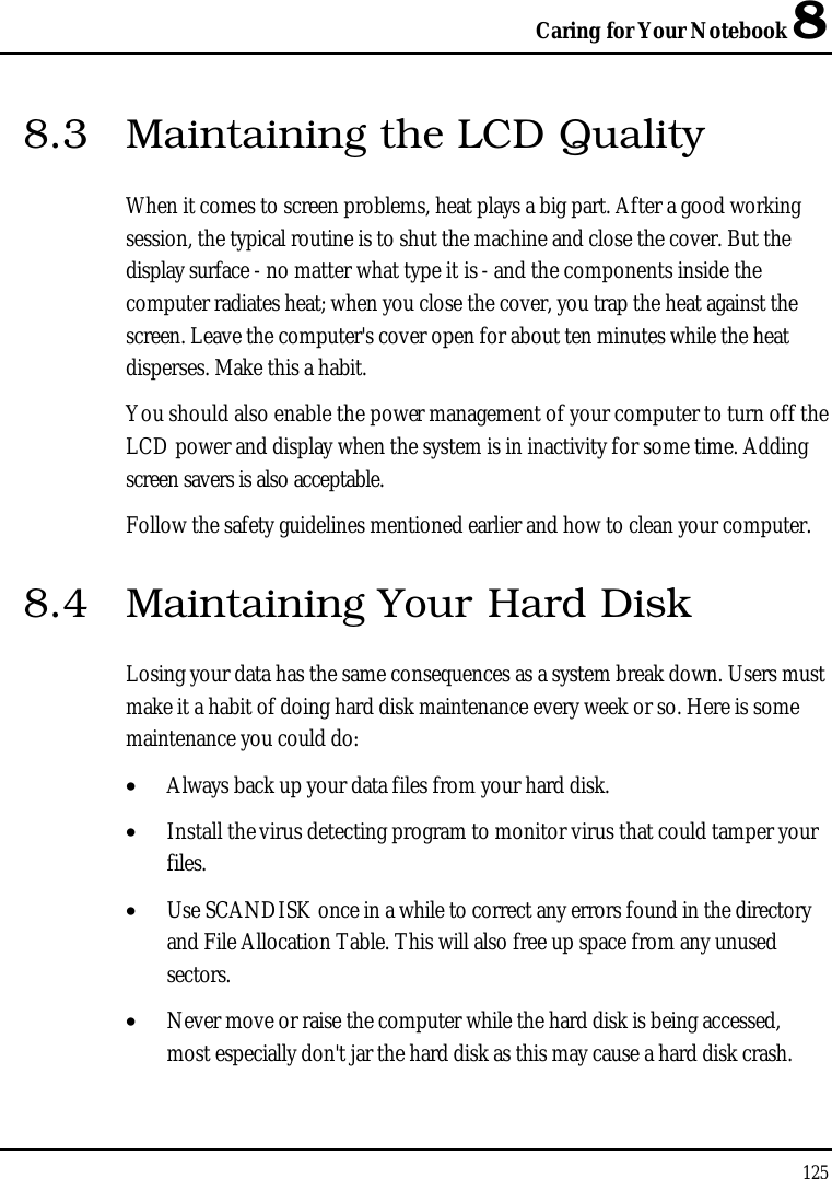 Caring for Your Notebook 81258.3 Maintaining the LCD QualityWhen it comes to screen problems, heat plays a big part. After a good working session, the typical routine is to shut the machine and close the cover. But the display surface - no matter what type it is - and the components inside the computer radiates heat; when you close the cover, you trap the heat against the screen. Leave the computer&apos;s cover open for about ten minutes while the heat disperses. Make this a habit.You should also enable the power management of your computer to turn off the LCD power and display when the system is in inactivity for some time. Adding screen savers is also acceptable.Follow the safety guidelines mentioned earlier and how to clean your computer.8.4 Maintaining Your Hard DiskLosing your data has the same consequences as a system break down. Users must make it a habit of doing hard disk maintenance every week or so. Here is some maintenance you could do:•  Always back up your data files from your hard disk.•  Install the virus detecting program to monitor virus that could tamper your files.•  Use SCANDISK once in a while to correct any errors found in the directory and File Allocation Table. This will also free up space from any unused sectors.•  Never move or raise the computer while the hard disk is being accessed, most especially don&apos;t jar the hard disk as this may cause a hard disk crash.