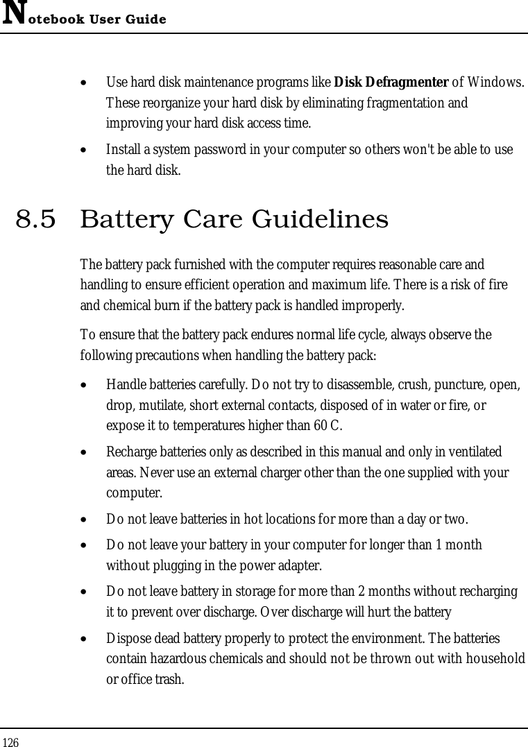 Notebook User Guide126•  Use hard disk maintenance programs like Disk Defragmenter of Windows. These reorganize your hard disk by eliminating fragmentation and improving your hard disk access time.•  Install a system password in your computer so others won&apos;t be able to use the hard disk.8.5 Battery Care GuidelinesThe battery pack furnished with the computer requires reasonable care and handling to ensure efficient operation and maximum life. There is a risk of fire and chemical burn if the battery pack is handled improperly.To ensure that the battery pack endures normal life cycle, always observe the following precautions when handling the battery pack:•  Handle batteries carefully. Do not try to disassemble, crush, puncture, open, drop, mutilate, short external contacts, disposed of in water or fire, or expose it to temperatures higher than 60 C.•  Recharge batteries only as described in this manual and only in ventilatedareas. Never use an external charger other than the one supplied with your computer.•  Do not leave batteries in hot locations for more than a day or two.•  Do not leave your battery in your computer for longer than 1 month without plugging in the power adapter.•  Do not leave battery in storage for more than 2 months without recharging it to prevent over discharge. Over discharge will hurt the battery•  Dispose dead battery properly to protect the environment. The batteries contain hazardous chemicals and should not be thrown out with household or office trash.