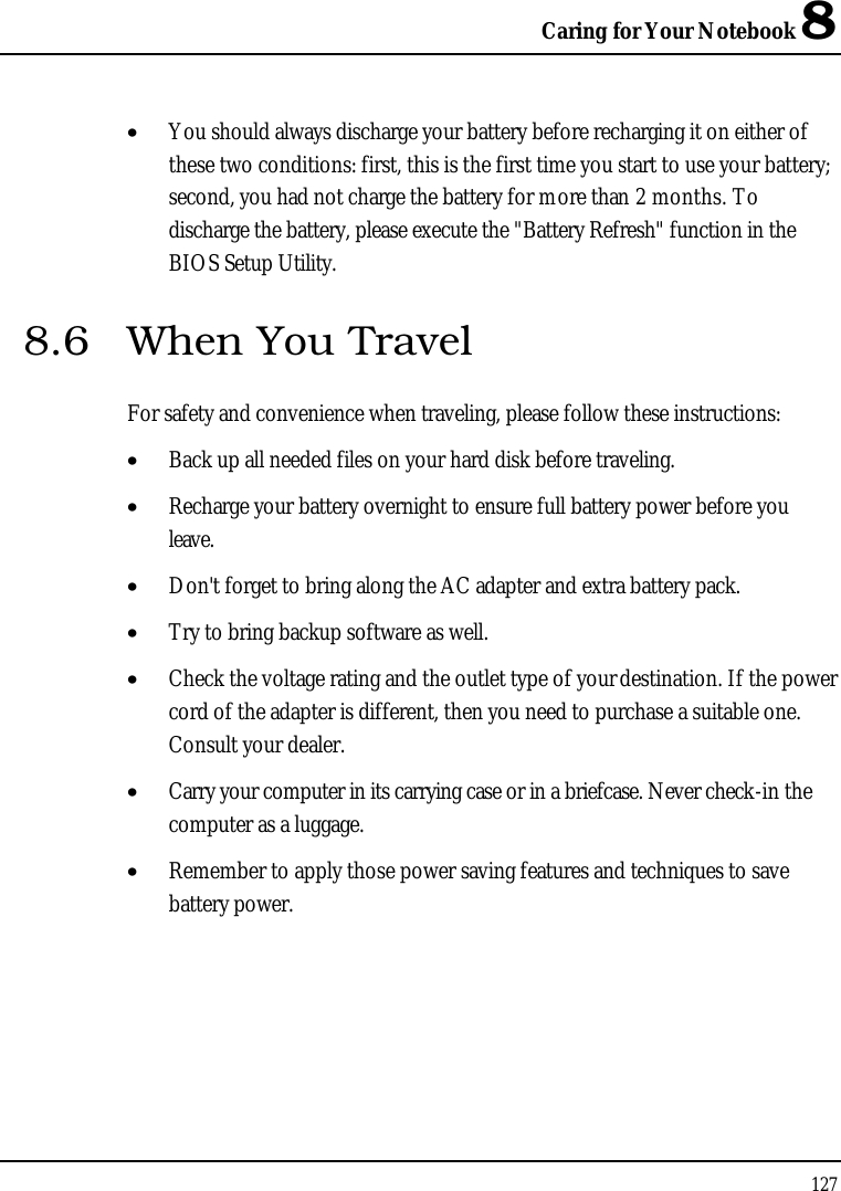 Caring for Your Notebook 8127•  You should always discharge your battery before recharging it on either of these two conditions: first, this is the first time you start to use your battery; second, you had not charge the battery for more than 2 months. To discharge the battery, please execute the &quot;Battery Refresh&quot; function in the BIOS Setup Utility.8.6 When You TravelFor safety and convenience when traveling, please follow these instructions:•  Back up all needed files on your hard disk before traveling.•  Recharge your battery overnight to ensure full battery power before you leave.•  Don&apos;t forget to bring along the AC adapter and extra battery pack.•  Try to bring backup software as well.•  Check the voltage rating and the outlet type of your destination. If the power cord of the adapter is different, then you need to purchase a suitable one. Consult your dealer.•  Carry your computer in its carrying case or in a briefcase. Never check-in the computer as a luggage.•  Remember to apply those power saving features and techniques to save battery power.