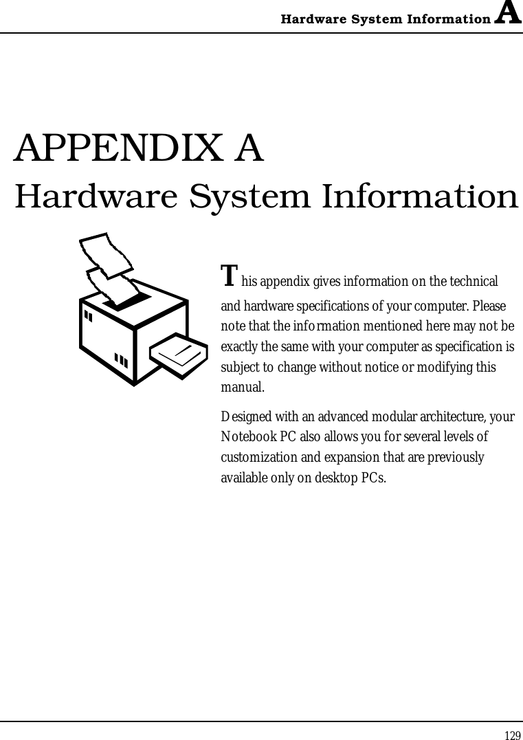 Hardware System Information A129APPENDIX A Hardware System InformationThis appendix gives information on the technical and hardware specifications of your computer. Please note that the information mentioned here may not be exactly the same with your computer as specification is subject to change without notice or modifying this manual.Designed with an advanced modular architecture, your Notebook PC also allows you for several levels of customization and expansion that are previously available only on desktop PCs.