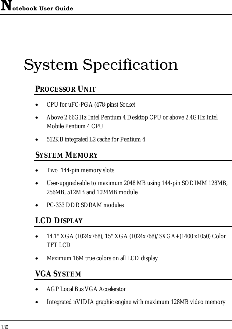 Notebook User Guide130System SpecificationPROCESSOR UNIT•  CPU for uFC-PGA (478-pins) Socket•  Above 2.66GHz Intel Pentium 4 Desktop CPU or above 2.4GHz Intel Mobile Pentium 4 CPU•  512KB integrated L2 cache for Pentium 4 SYSTEM MEMORY•  Two  144-pin memory slots•  User-upgradeable to maximum 2048 MB using 144-pin SODIMM 128MB,256MB, 512MB and 1024MB module•  PC-333 DDR SDRAM modulesLCD DISPLAY•  14.1&quot; XGA (1024x768), 15&quot; XGA (1024x768)/SXGA+(1400 x1050) Color TFT LCD•  Maximum 16M true colors on all LCD displayVGA SYSTEM•  AGP Local Bus VGA Accelerator •  Integrated nVIDIA graphic engine with maximum 128MB video memory