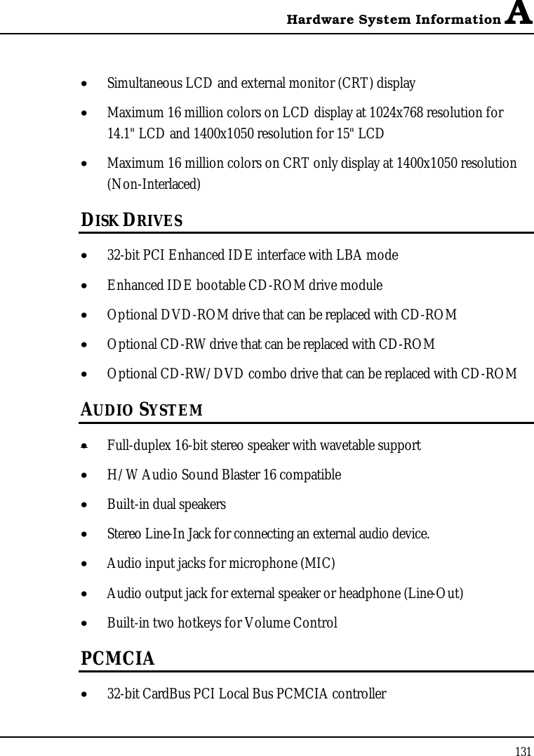 Hardware System Information A131•  Simultaneous LCD and external monitor (CRT) display•  Maximum 16 million colors on LCD display at 1024x768 resolution for 14.1&quot; LCD and 1400x1050 resolution for 15&quot; LCD•  Maximum 16 million colors on CRT only display at 1400x1050 resolution (Non-Interlaced)DISK DRIVES•  32-bit PCI Enhanced IDE interface with LBA mode•  Enhanced IDE bootable CD-ROM drive module•  Optional DVD-ROM drive that can be replaced with CD-ROM•  Optional CD-RW drive that can be replaced with CD-ROM•  Optional CD-RW/DVD combo drive that can be replaced with CD-ROMAUDIO SYSTEM•  Full-duplex 16-bit stereo speaker with wavetable support•  H/W Audio Sound Blaster 16 compatible•  Built-in dual speakers•  Stereo Line-In Jack for connecting an external audio device.•  Audio input jacks for microphone (MIC)•  Audio output jack for external speaker or headphone (Line-Out)•  Built-in two hotkeys for Volume ControlPCMCIA•  32-bit CardBus PCI Local Bus PCMCIA controller